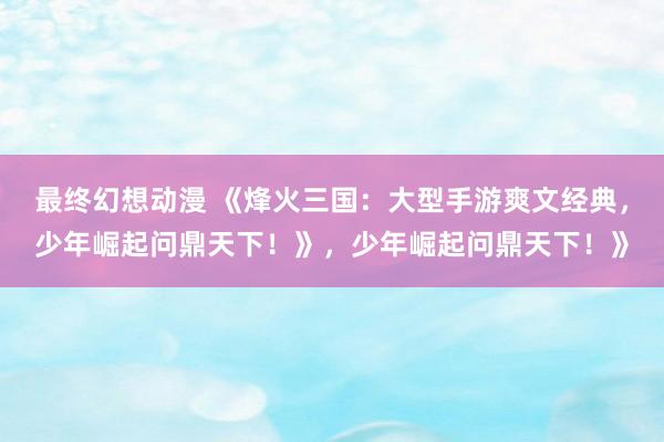 最终幻想动漫 《烽火三国：大型手游爽文经典，少年崛起问鼎天下！》，少年崛起问鼎天下！》